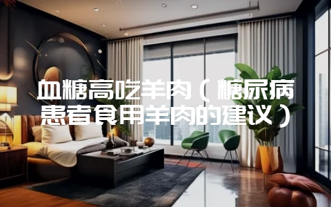 血糖高吃羊肉(糖尿病患者食用羊肉的建议)-会东网