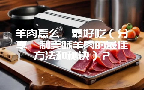 羊肉怎么炖最好吃(分享炖制美味羊肉的最佳方法和秘诀)?-会东网