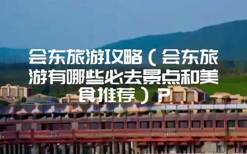 会东旅游攻略(会东旅游有哪些必去景点和美食推荐)?-会东网