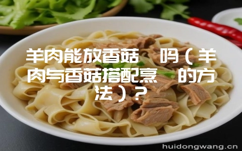 羊肉能放香菇炖吗（羊肉与香菇搭配烹饪的方法）？-会东网