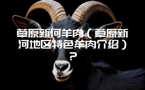 草原新河羊肉(草原新河地区特色羊肉介绍)?-会东网