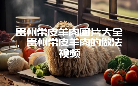 贵州带皮羊肉图片大全，贵州带皮羊肉的做法视频-会东网