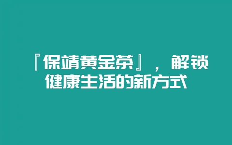 『保靖黄金茶』，解锁健康生活的新方式-会东网