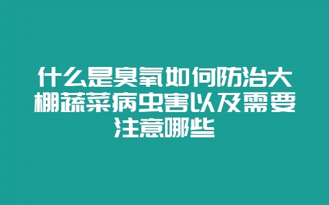 什么是臭氧如何防治大棚蔬菜病虫害以及需要注意哪些-会东网