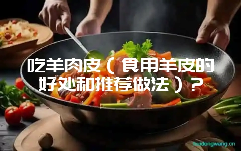 吃羊肉皮(食用羊皮的好处和推荐做法)?-会东网