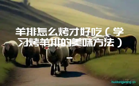 羊排怎么烤才好吃(学习烤羊排的美味方法)_-会东网