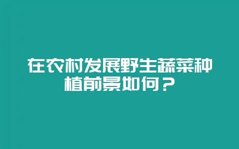 在农村发展野生蔬菜种植前景如何？-会东网