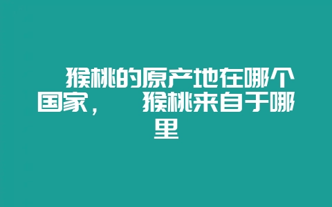 猕猴桃的原产地在哪个国家，猕猴桃来自于哪里-会东网