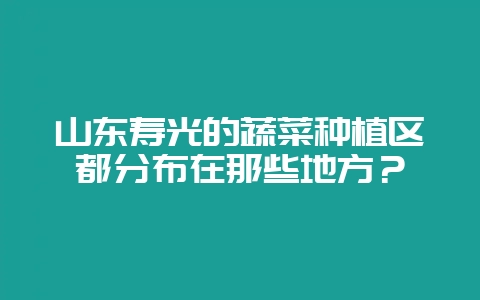 山东寿光的蔬菜种植区都分布在那些地方?-会东网
