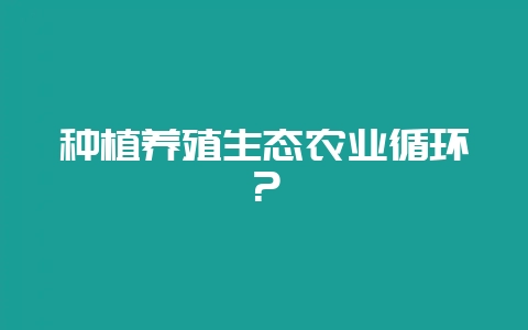 种植养殖生态农业循环？-会东网