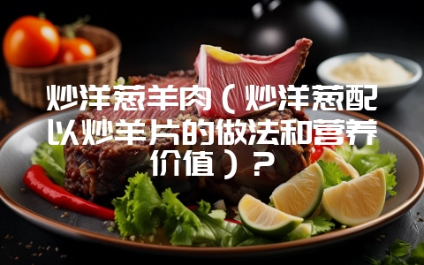 炒洋葱羊肉(炒洋葱配以炒羊片的做法和营养价值)?-会东网