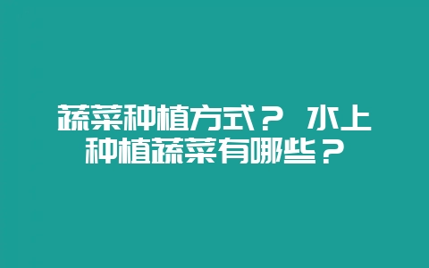 蔬菜种植方式? 水上种植蔬菜有哪些?-会东网
