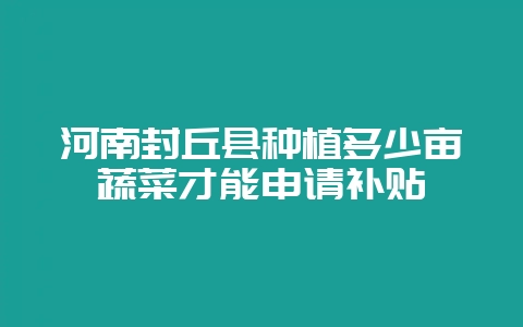 河南封丘县种植多少亩蔬菜才能申请补贴-会东网