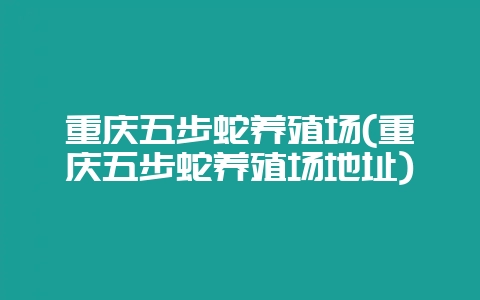 重庆五步蛇养殖场(重庆五步蛇养殖场地址)-会东网