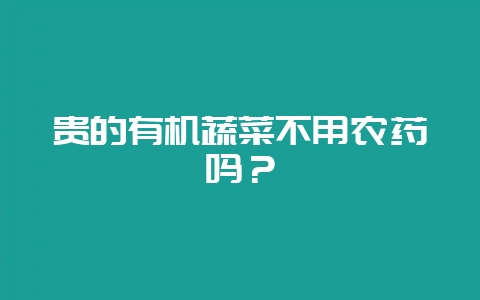 贵的有机蔬菜不用农药吗?-会东网