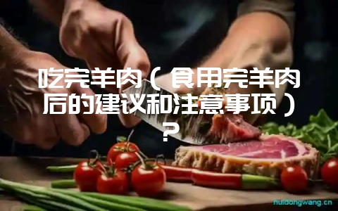 吃完羊肉（食用完羊肉后的建议和注意事项）？-会东网