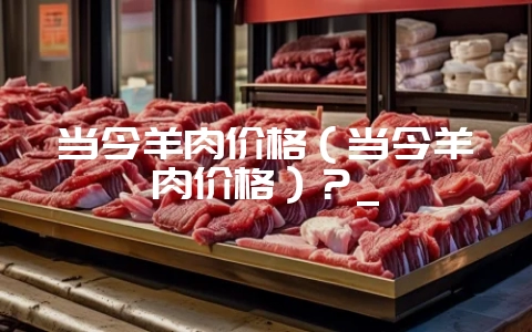 当今羊肉价格(当今羊肉价格)?_-会东网
