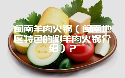闽南羊肉火锅(闽南地区特色的涮羊肉火锅介绍)?-会东网