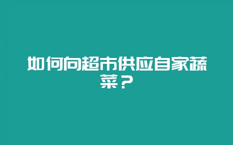 如何向超市供应自家蔬菜?-会东网