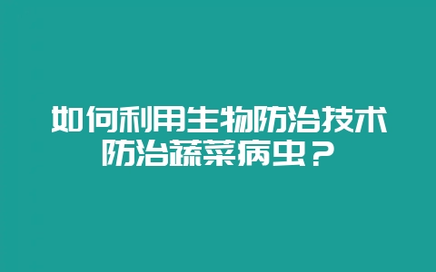 如何利用生物防治技术防治蔬菜病虫？-会东网