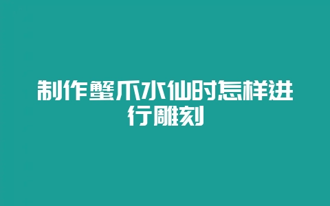 制作蟹爪水仙时怎样进行雕刻-会东网
