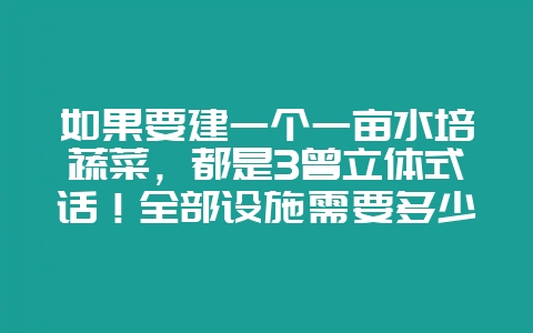如果要建一个一亩水培蔬菜，都是3曾立体式话！全部设施需要多少资金呢？基陪又需要多少资金呢？-会东网