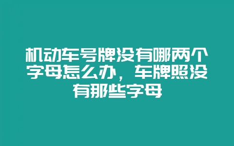 机动车号牌没有哪两个字母怎么办，车牌照没有那些字母-会东网