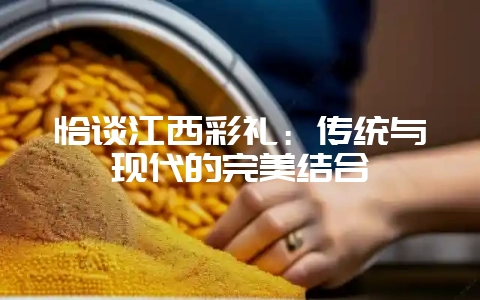 恰谈江西彩礼：传统与现代的完美结合-会东网