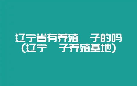 辽宁省有养殖獾子的吗(辽宁獾子养殖基地)-会东网