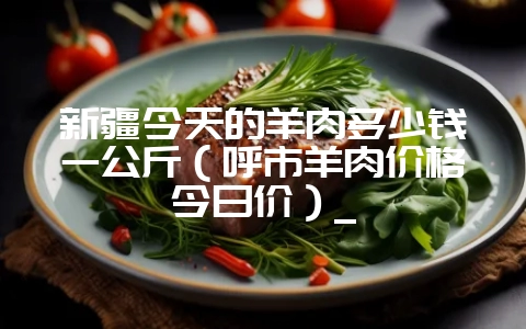 新疆今天的羊肉多少钱一公斤(呼市羊肉价格今日价)_-会东网