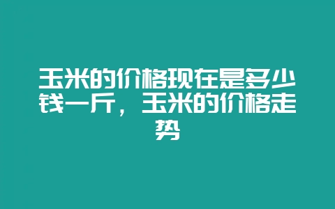 玉米的价格现在是多少钱一斤，玉米的价格走势-会东网