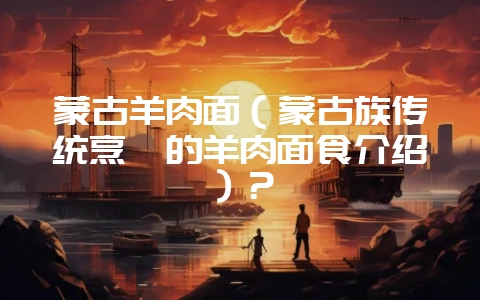 蒙古羊肉面(蒙古族传统烹饪的羊肉面食介绍)?-会东网