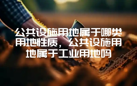 公共设施用地属于哪类用地性质,公共设施用地属于工业用地吗-会东网