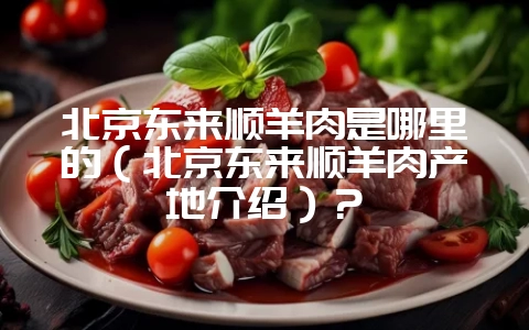 北京东来顺羊肉是哪里的(北京东来顺羊肉产地介绍)?-会东网