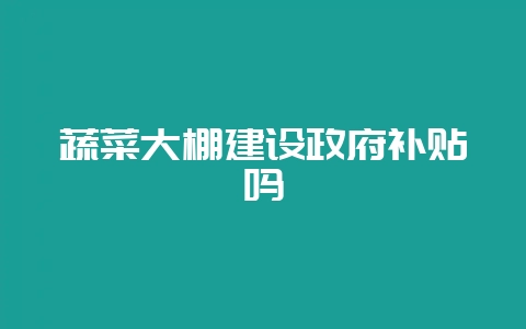 蔬菜大棚建设政府补贴吗-会东网
