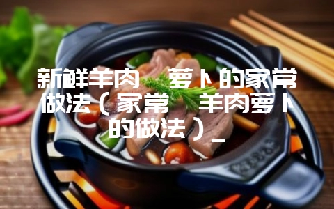 新鲜羊肉炖萝卜的家常做法(家常炖羊肉萝卜的做法)_-会东网