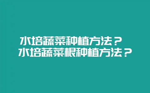 水培蔬菜种植方法？ 水培蔬菜根种植方法？-会东网