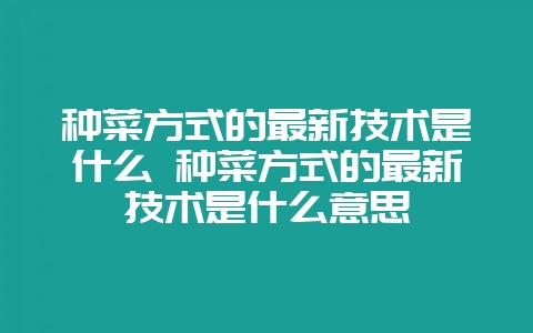 种菜方式的最新技术是什么 种菜方式的最新技术是什么意思-会东网