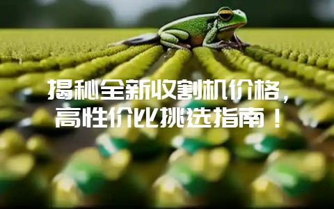 揭秘全新收割机价格,高性价比挑选指南!-会东网