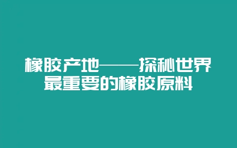 橡胶产地——探秘世界最重要的橡胶原料-会东网