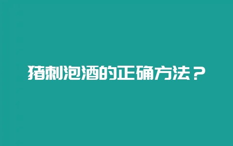 猪刺泡酒的正确方法？-会东网