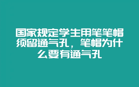 国家规定学生用笔笔帽须留通气孔，笔帽为什么要有通气孔-会东网