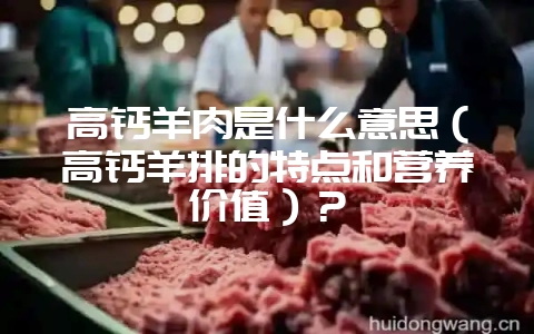 高钙羊肉是什么意思（高钙羊排的特点和营养价值）？-会东网