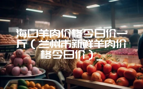 海口羊肉价格今日价一斤(兰州市新鲜羊肉价格今日价)_-会东网