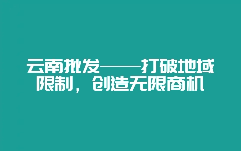 云南批发——打破地域限制，创造无限商机-会东网