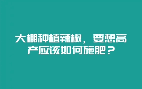 大棚种植辣椒,要想高产应该如何施肥?-会东网