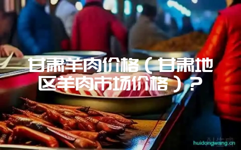 甘肃羊肉价格(甘肃地区羊肉市场价格)?-会东网