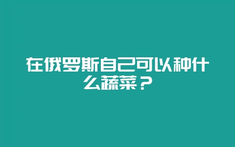在俄罗斯自己可以种什么蔬菜？-会东网