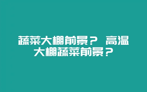 蔬菜大棚前景？ 高温大棚蔬菜前景？-会东网