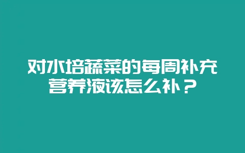 对水培蔬菜的每周补充营养液该怎么补？-会东网
